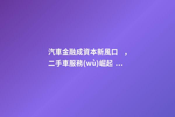 汽車金融成資本新風口，二手車服務(wù)崛起！